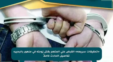 «تحقيقات سريعة» القبض على المتهم بقتل زوجته في منهور بالبحيرة تفاصيل الحادث كاملاً